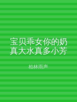 宝贝乖女你的奶真大水真多小芳
