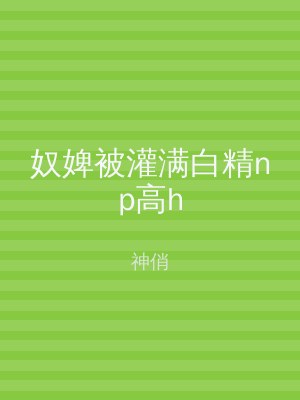奴婢被灌满白精np高h