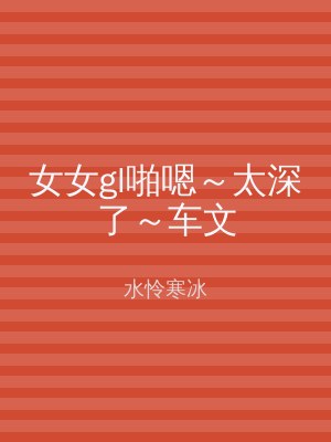 女女gl啪嗯～太深了～车文