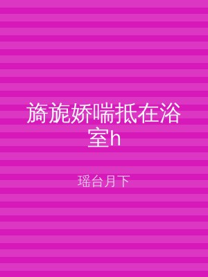 旖旎娇喘抵在浴室h