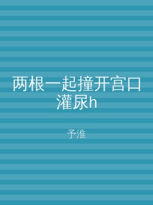 两根一起撞开宫口灌尿h