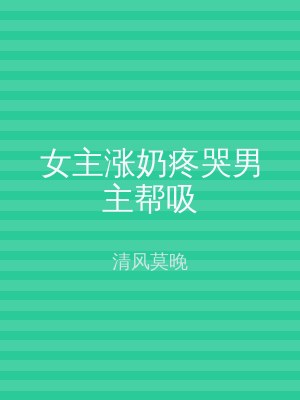 女主涨奶疼哭男主帮吸