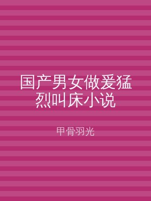 国产男女做爰猛烈叫床小说