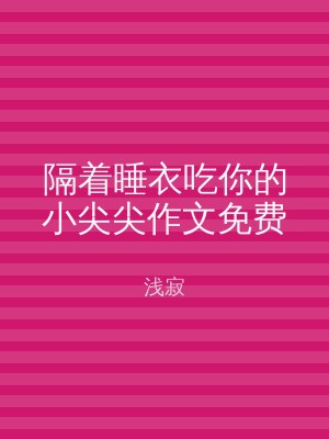 隔着睡衣吃你的小尖尖作文免费
