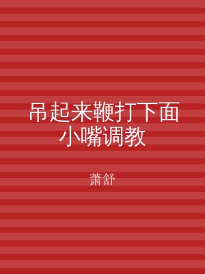吊起来鞭打下面小嘴调教
