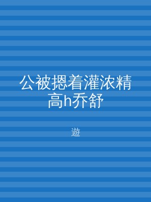 公被摁着灌浓精高h乔舒