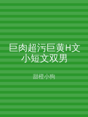 巨肉超污巨黄H文小短文双男