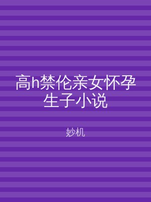 高h禁伦亲女怀孕生子小说
