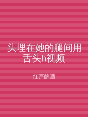 头埋在她的腿间用舌头h视频