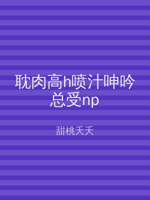 耽肉高h喷汁呻吟总受np