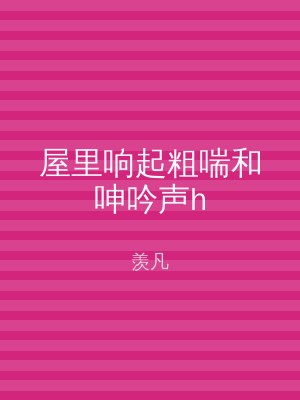 屋里响起粗喘和呻吟声h