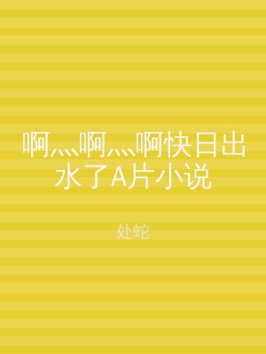 啊灬啊灬啊快日出水了A片小说