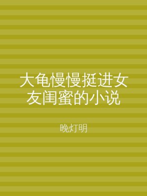 大龟慢慢挺进女友闺蜜的小说