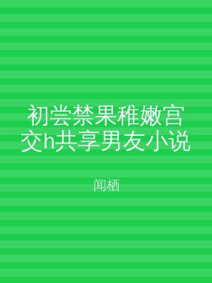 初尝禁果稚嫩宫交h共享男友小说