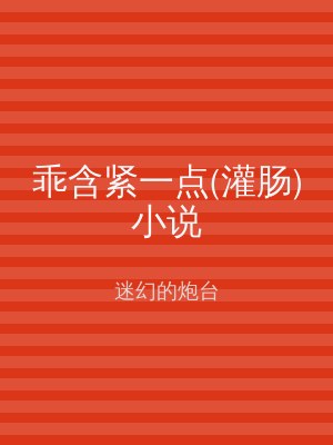 乖含紧一点(灌肠)小说