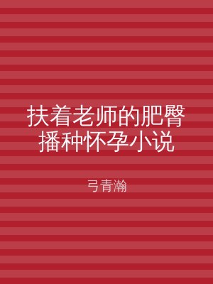 扶着老师的肥臀播种怀孕小说
