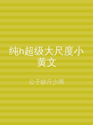 纯h超级大尺度小黄文