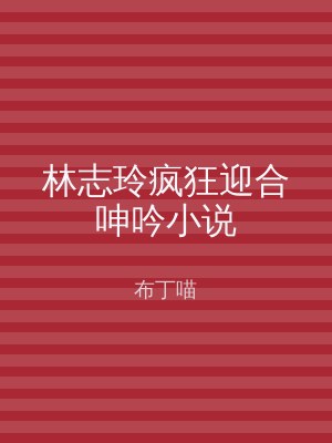 林志玲疯狂迎合呻吟小说