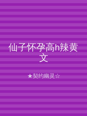 仙子怀孕高h辣黄文