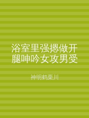 浴室里强摁做开腿呻吟女攻男受