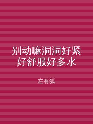 别动嘛洞洞好紧好舒服好多水