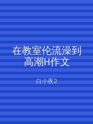 在教室伦流澡到高潮H作文