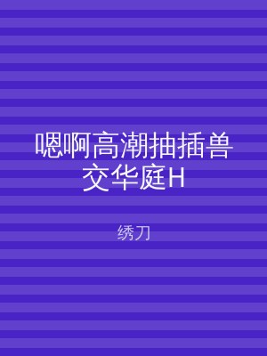 嗯啊高潮抽插兽交华庭H