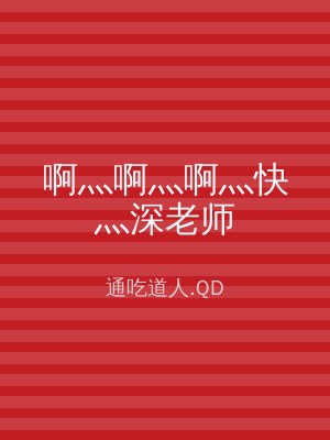 啊灬啊灬啊灬快灬深老师