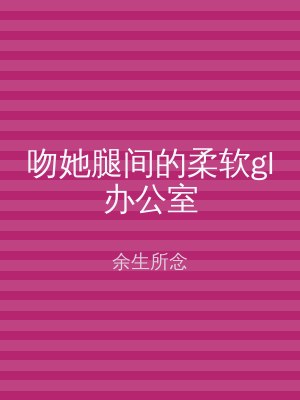吻她腿间的柔软gl办公室