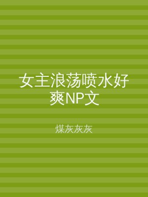 女主浪荡喷水好爽NP文