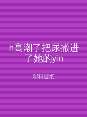h高潮了把尿撒进了她的yin