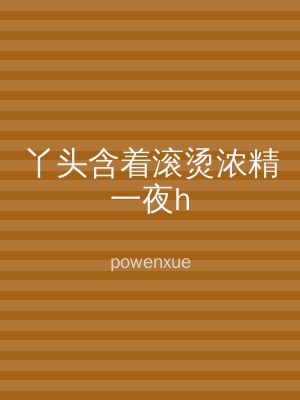 丫头含着滚烫浓精一夜h