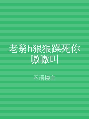老翁h狠狠躁死你嗷嗷叫