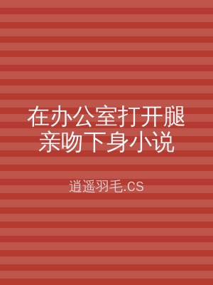 在办公室打开腿亲吻下身小说
