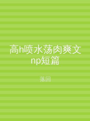 高h喷水荡肉爽文np短篇