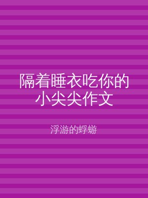 隔着睡衣吃你的小尖尖作文
