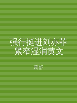 强行挺进刘亦菲紧窄湿润黄文