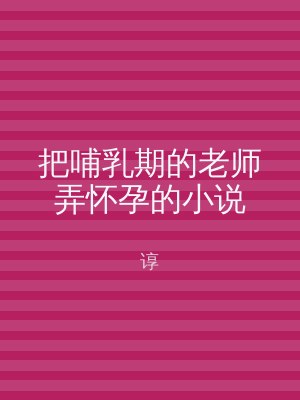 把哺乳期的老师弄怀孕的小说