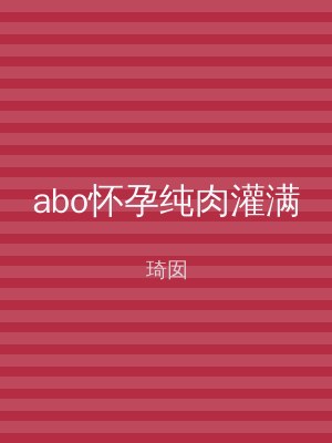 abo怀孕纯肉灌满