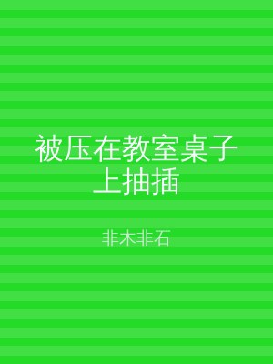 被压在教室桌子上抽插