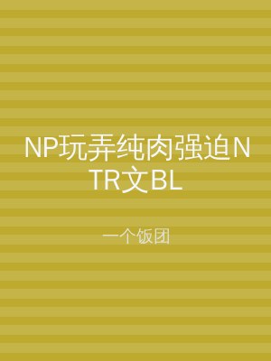 NP玩弄纯肉强迫NTR文BL