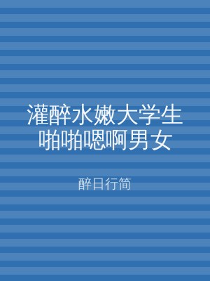 灌醉水嫩大学生啪啪嗯啊男女