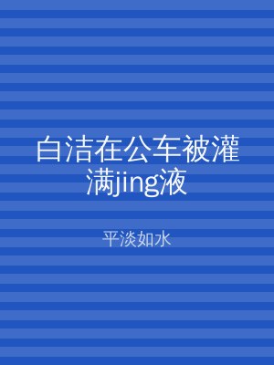 白洁在公车被灌满jing液