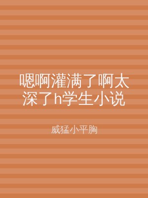 嗯啊灌满了啊太深了h学生小说