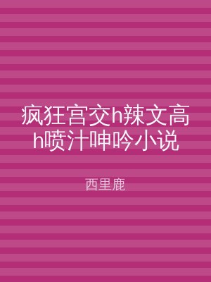 疯狂宫交h辣文高h喷汁呻吟小说