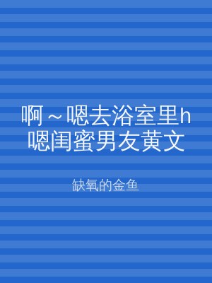 啊～嗯去浴室里h嗯闺蜜男友黄文
