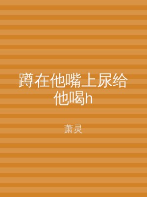 蹲在他嘴上尿给他喝h