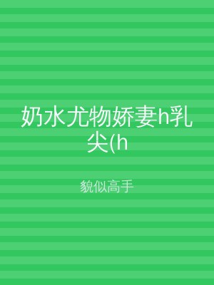奶水尤物娇妻h乳尖(h