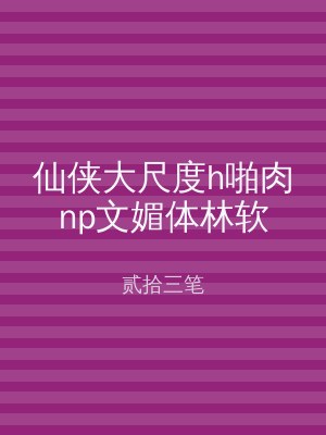 仙侠大尺度h啪肉np文媚体林软