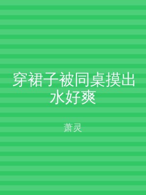 穿裙子被同桌摸出水好爽